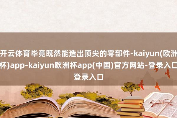 开云体育毕竟既然能造出顶尖的零部件-kaiyun(欧洲杯)app-kaiyun欧洲杯app(中国)官方网站-登录入口