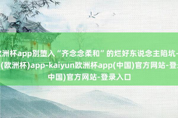 欧洲杯app别堕入“齐念念柔和”的烂好东说念主陷坑-kaiyun(欧洲杯)app-kaiyun欧洲杯app(中国)官方网站-登录入口