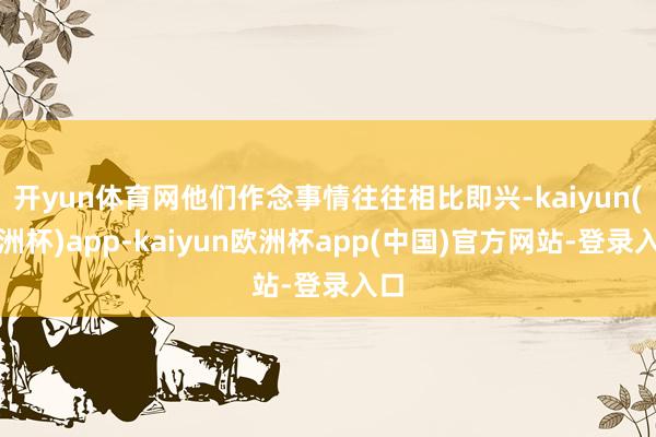 开yun体育网他们作念事情往往相比即兴-kaiyun(欧洲杯)app-kaiyun欧洲杯app(中国)官方网站-登录入口