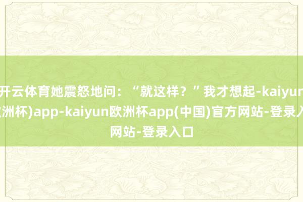 开云体育她震怒地问:“就这样?”我才想起-kaiyun(欧洲杯)app-kaiyun欧洲杯app(中国)官方网站-登录入口