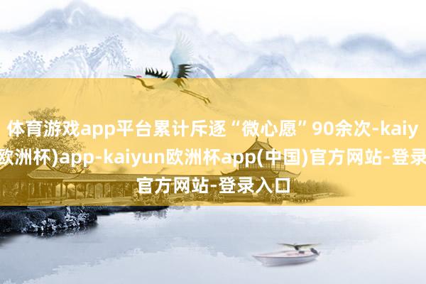 体育游戏app平台累计斥逐“微心愿”90余次-kaiyun(欧洲杯)app-kaiyun欧洲杯app(中国)官方网站-登录入口