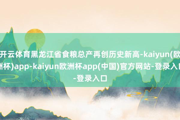 开云体育黑龙江省食粮总产再创历史新高-kaiyun(欧洲杯)app-kaiyun欧洲杯app(中国)官方网站-登录入口