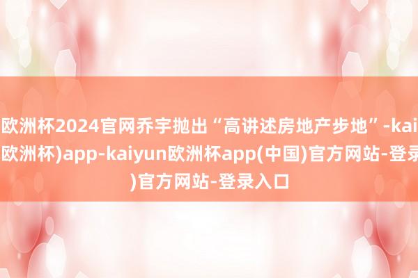 欧洲杯2024官网乔宇抛出“高讲述房地产步地”-kaiyun(欧洲杯)app-kaiyun欧洲杯app(中国)官方网站-登录入口