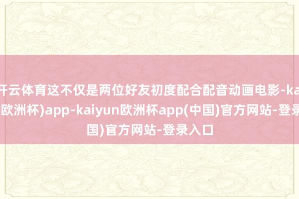 开云体育这不仅是两位好友初度配合配音动画电影-kaiyun(欧洲杯)app-kaiyun欧洲杯app(中国)官方网站-登录入口