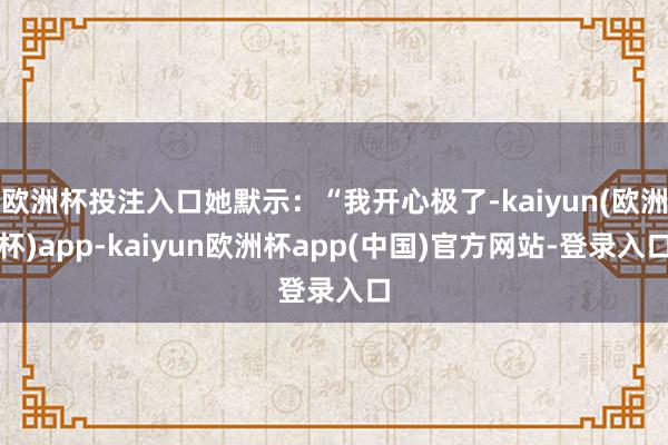 欧洲杯投注入口她默示：“我开心极了-kaiyun(欧洲杯)app-kaiyun欧洲杯app(中国)官方网站-登录入口