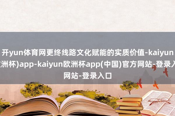 开yun体育网更终线路文化赋能的实质价值-kaiyun(欧洲杯)app-kaiyun欧洲杯app(中国)官方网站-登录入口
