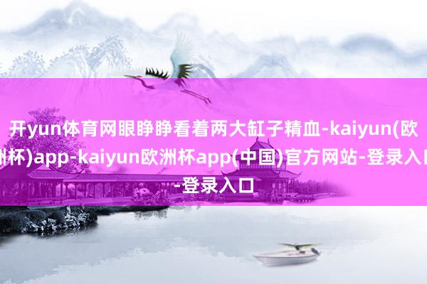 开yun体育网眼睁睁看着两大缸子精血-kaiyun(欧洲杯)app-kaiyun欧洲杯app(中国)官方网站-登录入口
