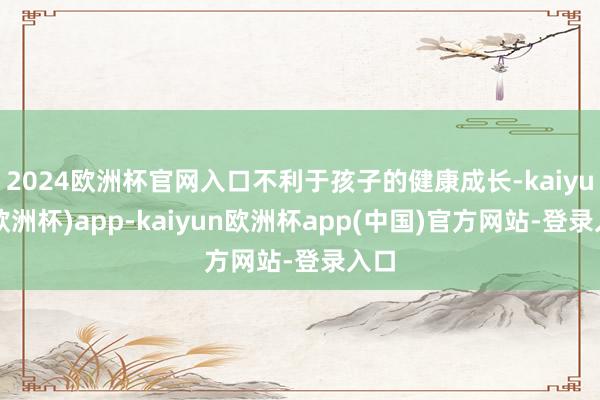 2024欧洲杯官网入口不利于孩子的健康成长-kaiyun(欧洲杯)app-kaiyun欧洲杯app(中国)官方网站-登录入口