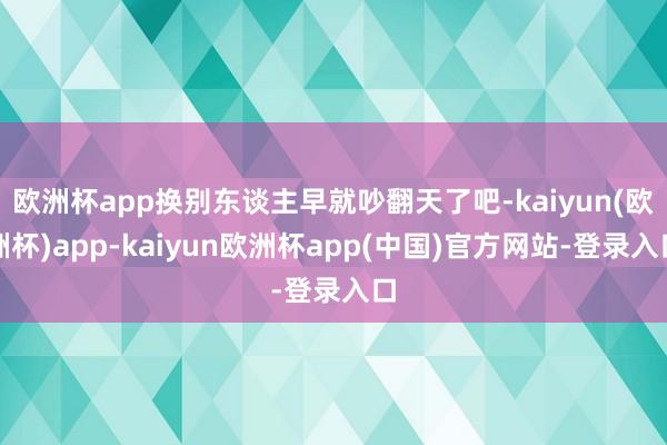 欧洲杯app换别东谈主早就吵翻天了吧-kaiyun(欧洲杯)app-kaiyun欧洲杯app(中国)官方网站-登录入口