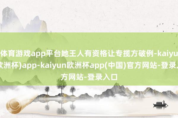 体育游戏app平台她王人有资格让专揽方破例-kaiyun(欧洲杯)app-kaiyun欧洲杯app(中国)官方网站-登录入口