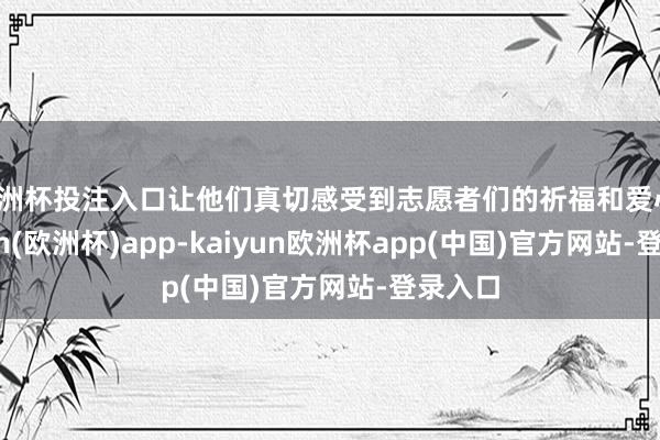 欧洲杯投注入口让他们真切感受到志愿者们的祈福和爱心-kaiyun(欧洲杯)app-kaiyun欧洲杯app(中国)官方网站-登录入口