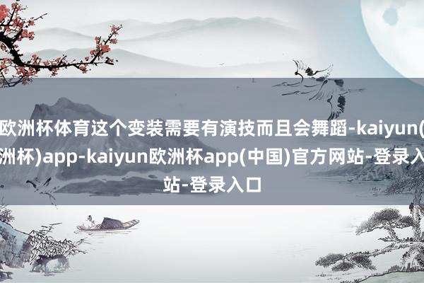 欧洲杯体育这个变装需要有演技而且会舞蹈-kaiyun(欧洲杯)app-kaiyun欧洲杯app(中国)官方网站-登录入口
