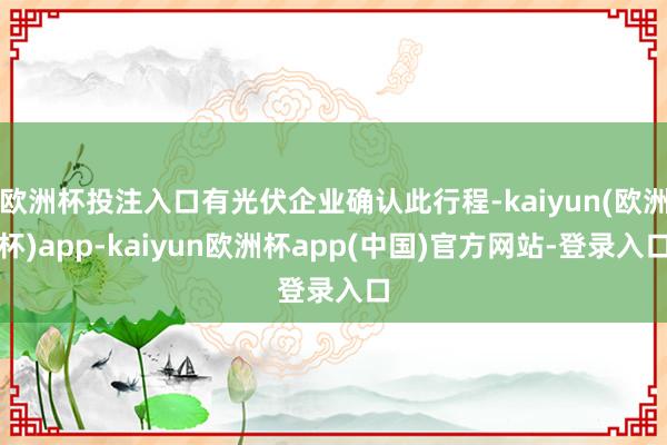 欧洲杯投注入口有光伏企业确认此行程-kaiyun(欧洲杯)app-kaiyun欧洲杯app(中国)官方网站-登录入口