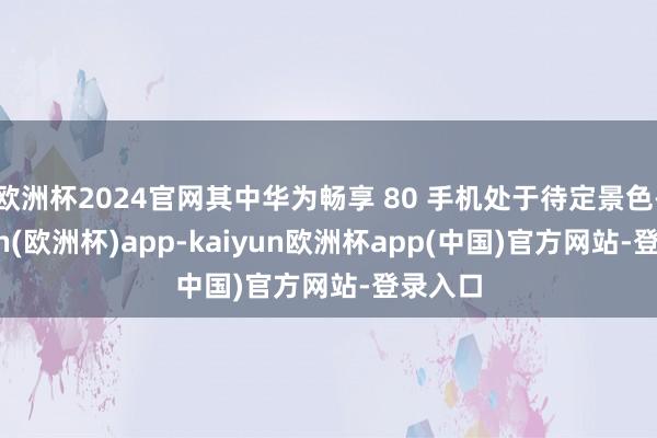 欧洲杯2024官网其中华为畅享 80 手机处于待定景色-kaiyun(欧洲杯)app-kaiyun欧洲杯app(中国)官方网站-登录入口