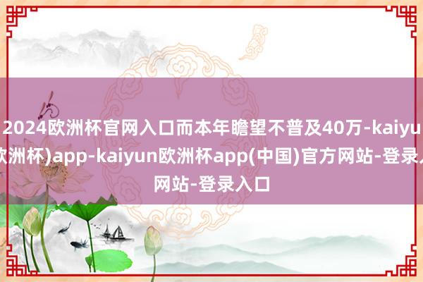 2024欧洲杯官网入口而本年瞻望不普及40万-kaiyun(欧洲杯)app-kaiyun欧洲杯app(中国)官方网站-登录入口