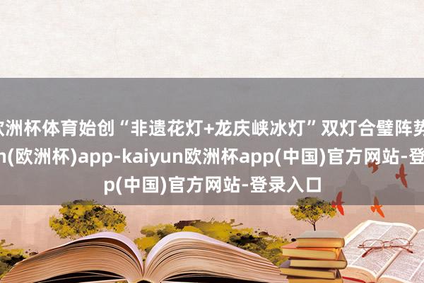 欧洲杯体育始创“非遗花灯+龙庆峡冰灯”双灯合璧阵势-kaiyun(欧洲杯)app-kaiyun欧洲杯app(中国)官方网站-登录入口