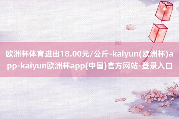 欧洲杯体育进出18.00元/公斤-kaiyun(欧洲杯)app-kaiyun欧洲杯app(中国)官方网站-登录入口