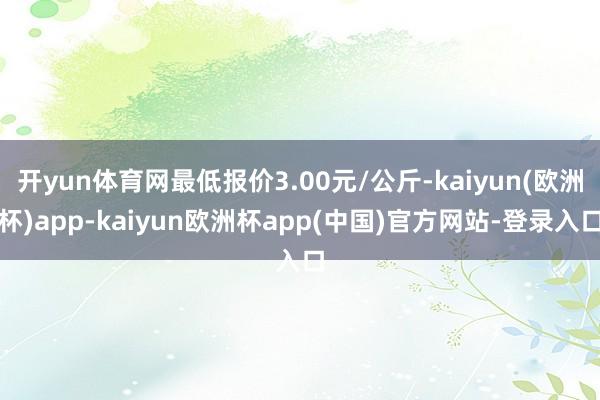 开yun体育网最低报价3.00元/公斤-kaiyun(欧洲杯)app-kaiyun欧洲杯app(中国)官方网站-登录入口