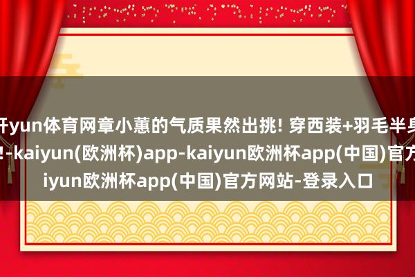开yun体育网章小蕙的气质果然出挑! 穿西装+羽毛半身裙, 高档又洋气!-kaiyun(欧洲杯)app-kaiyun欧洲杯app(中国)官方网站-登录入口