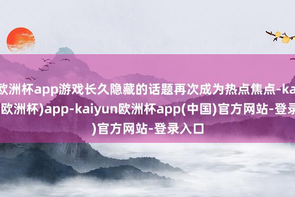 欧洲杯app游戏长久隐藏的话题再次成为热点焦点-kaiyun(欧洲杯)app-kaiyun欧洲杯app(中国)官方网站-登录入口