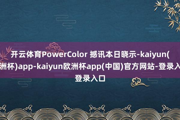 开云体育PowerColor 撼讯本日晓示-kaiyun(欧洲杯)app-kaiyun欧洲杯app(中国)官方网站-登录入口