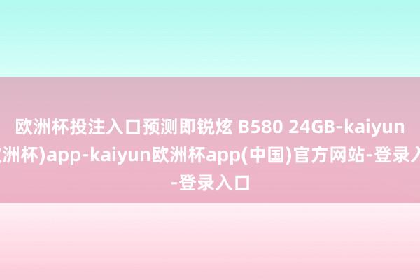 欧洲杯投注入口预测即锐炫 B580 24GB-kaiyun(欧洲杯)app-kaiyun欧洲杯app(中国)官方网站-登录入口