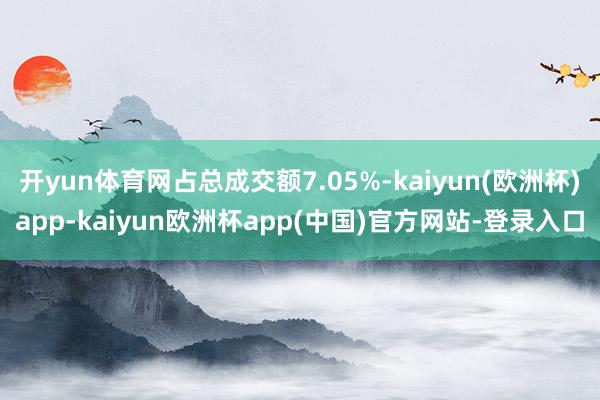开yun体育网占总成交额7.05%-kaiyun(欧洲杯)app-kaiyun欧洲杯app(中国)官方网站-登录入口