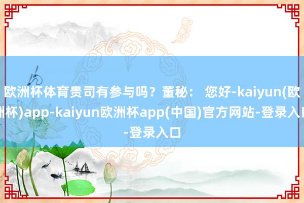 欧洲杯体育贵司有参与吗?董秘: 您好-kaiyun(欧洲杯)app-kaiyun欧洲杯app(中国)官方网站-登录入口