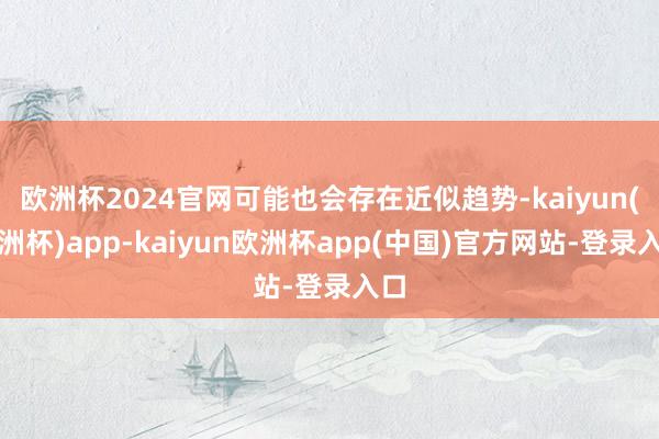 欧洲杯2024官网可能也会存在近似趋势-kaiyun(欧洲杯)app-kaiyun欧洲杯app(中国)官方网站-登录入口