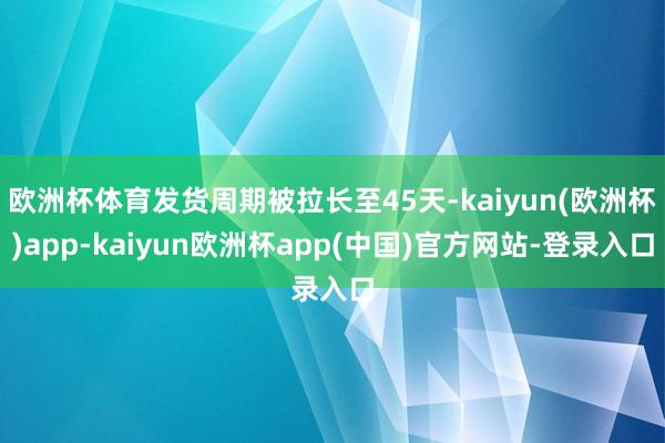 欧洲杯体育发货周期被拉长至45天-kaiyun(欧洲杯)app-kaiyun欧洲杯app(中国)官方网站-登录入口