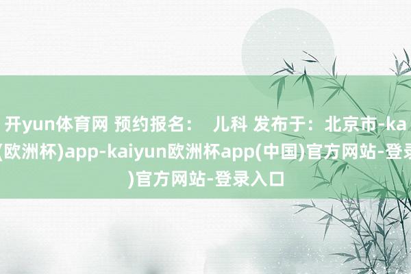 开yun体育网 预约报名：  儿科 发布于：北京市-kaiyun(欧洲杯)app-kaiyun欧洲杯app(中国)官方网站-登录入口