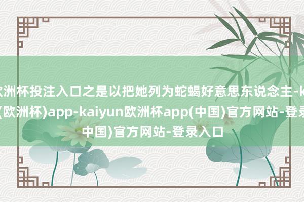 欧洲杯投注入口之是以把她列为蛇蝎好意思东说念主-kaiyun(欧洲杯)app-kaiyun欧洲杯app(中国)官方网站-登录入口