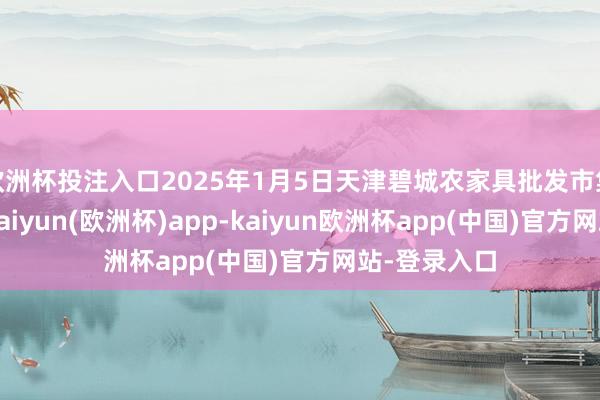 欧洲杯投注入口2025年1月5日天津碧城农家具批发市集价钱行情-kaiyun(欧洲杯)app-kaiyun欧洲杯app(中国)官方网站-登录入口