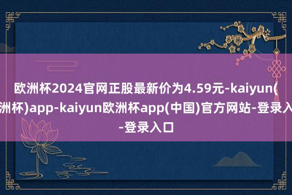 欧洲杯2024官网正股最新价为4.59元-kaiyun(欧洲杯)app-kaiyun欧洲杯app(中国)官方网站-登录入口