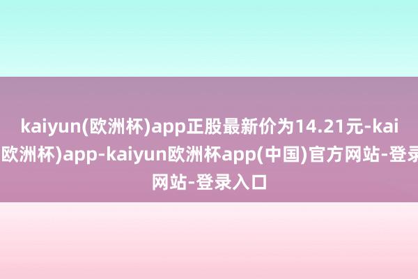 kaiyun(欧洲杯)app正股最新价为14.21元-kaiyun(欧洲杯)app-kaiyun欧洲杯app(中国)官方网站-登录入口
