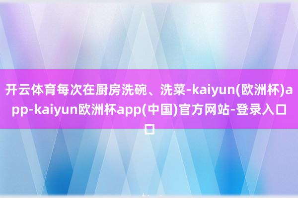 开云体育每次在厨房洗碗、洗菜-kaiyun(欧洲杯)app-kaiyun欧洲杯app(中国)官方网站-登录入口