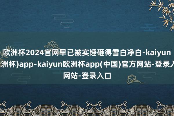 欧洲杯2024官网早已被实锤砸得雪白净白-kaiyun(欧洲杯)app-kaiyun欧洲杯app(中国)官方网站-登录入口