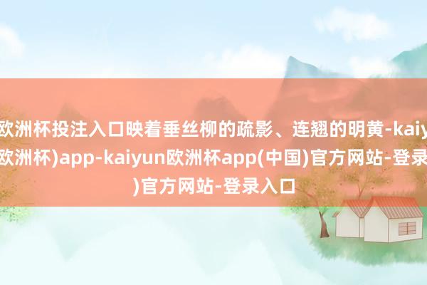 欧洲杯投注入口映着垂丝柳的疏影、连翘的明黄-kaiyun(欧洲杯)app-kaiyun欧洲杯app(中国)官方网站-登录入口