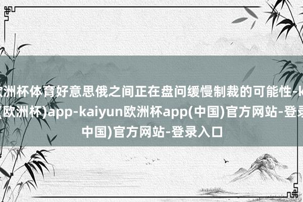 欧洲杯体育好意思俄之间正在盘问缓慢制裁的可能性-kaiyun(欧洲杯)app-kaiyun欧洲杯app(中国)官方网站-登录入口