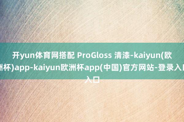 开yun体育网搭配 ProGloss 清漆-kaiyun(欧洲杯)app-kaiyun欧洲杯app(中国)官方网站-登录入口