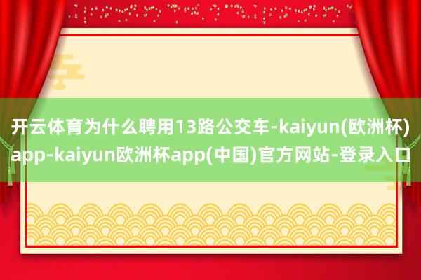 开云体育　　为什么聘用13路公交车-kaiyun(欧洲杯)app-kaiyun欧洲杯app(中国)官方网站-登录入口