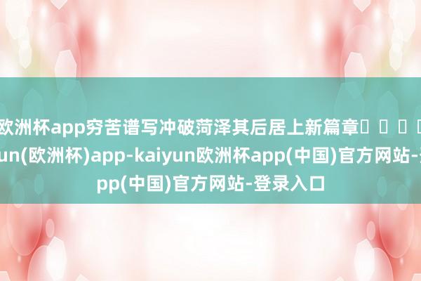 欧洲杯app穷苦谱写冲破菏泽其后居上新篇章　　					-kaiyun(欧洲杯)app-kaiyun欧洲杯app(中国)官方网站-登录入口