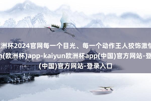 欧洲杯2024官网每一个目光、每一个动作王人狡饰激情-kaiyun(欧洲杯)app-kaiyun欧洲杯app(中国)官方网站-登录入口