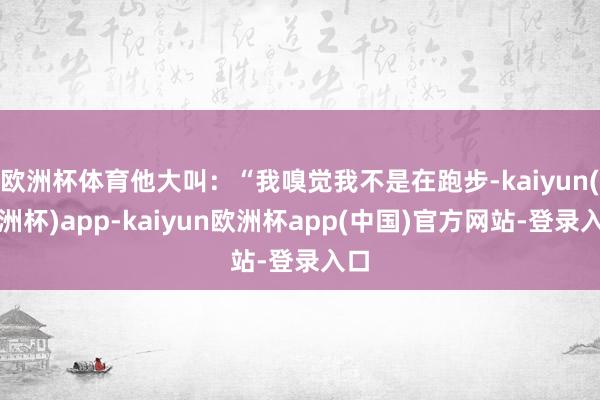 欧洲杯体育他大叫:“我嗅觉我不是在跑步-kaiyun(欧洲杯)app-kaiyun欧洲杯app(中国)官方网站-登录入口