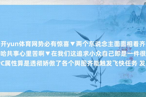 开yun体育网势必有惊喜▼两个东说念主面面相看齐有种隔世之感的嗅觉▼哈哈哈共事心里苦啊▼在我们这追求小众自己即是一件很寰球的事我们的NPC属性算是透彻娇傲了各个舆图齐能触发飞快任务 发布于:江苏省-kaiyun(欧洲杯)app-kaiyun欧洲杯app(中国)官方网站-登录入口