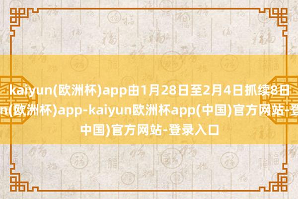kaiyun(欧洲杯)app由1月28日至2月4日抓续8日-kaiyun(欧洲杯)app-kaiyun欧洲杯app(中国)官方网站-登录入口