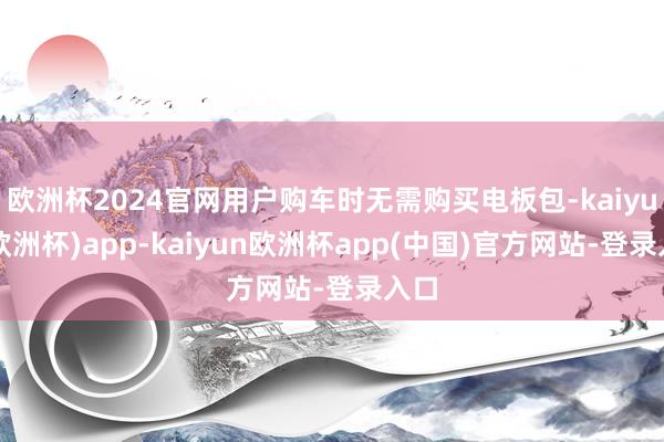 欧洲杯2024官网用户购车时无需购买电板包-kaiyun(欧洲杯)app-kaiyun欧洲杯app(中国)官方网站-登录入口