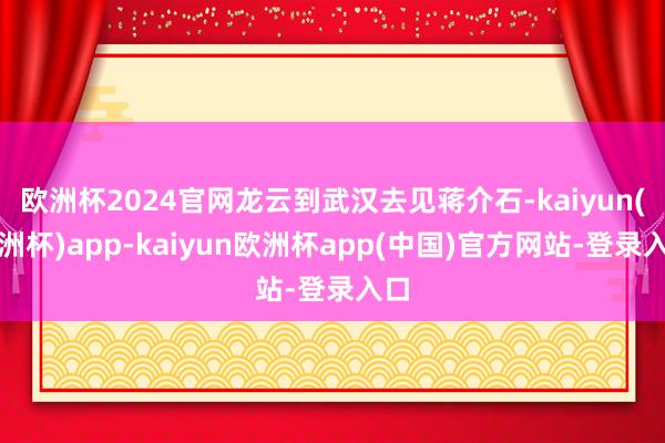 欧洲杯2024官网龙云到武汉去见蒋介石-kaiyun(欧洲杯)app-kaiyun欧洲杯app(中国)官方网站-登录入口