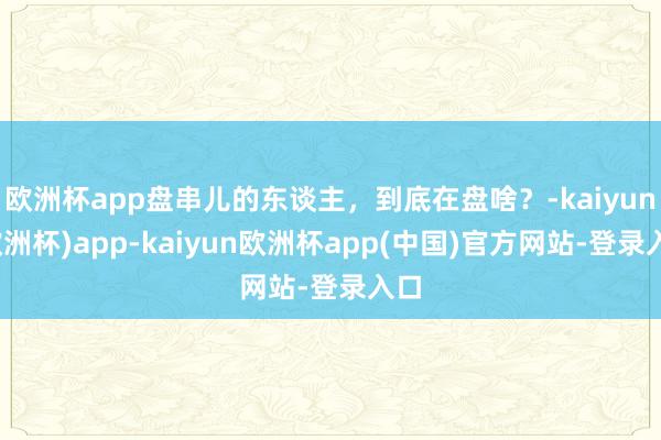 欧洲杯app盘串儿的东谈主，到底在盘啥？-kaiyun(欧洲杯)app-kaiyun欧洲杯app(中国)官方网站-登录入口