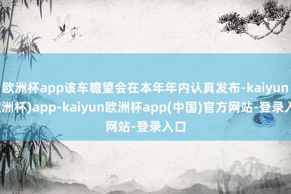欧洲杯app该车瞻望会在本年年内认真发布-kaiyun(欧洲杯)app-kaiyun欧洲杯app(中国)官方网站-登录入口